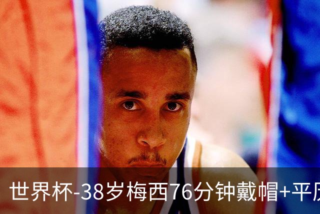 世界杯-38岁梅西76分钟戴帽+平历史纪录 阿根廷3-0阿尔及利亚